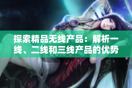 探索精品无线产品：解析一线、二线和三线产品的优势与特点