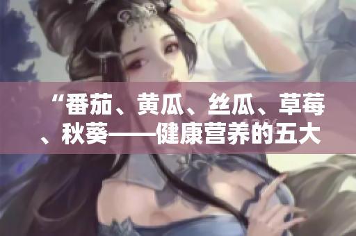 “番茄、黄瓜、丝瓜、草莓、秋葵——健康营养的五大蔬果详解与美食创意”