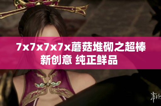 7x7x7x7x蘑菇堆砌之超棒新创意 纯正鲜品 