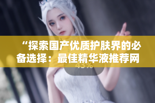 “探索国产优质护肤界的必备选择：最佳精华液推荐网站大揭秘！”