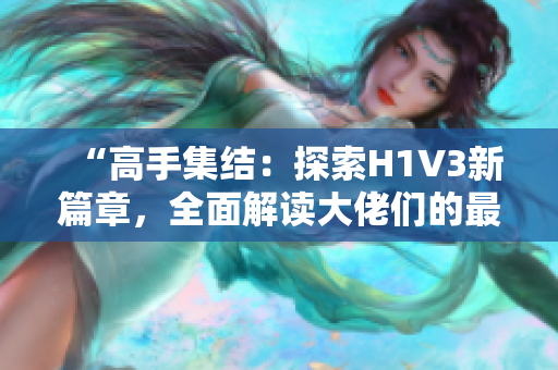 “高手集结：探索H1V3新篇章，全面解读大佬们的最新动向与技术进展！”