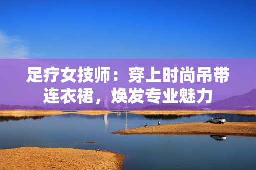 足疗女技师：穿上时尚吊带连衣裙，焕发专业魅力