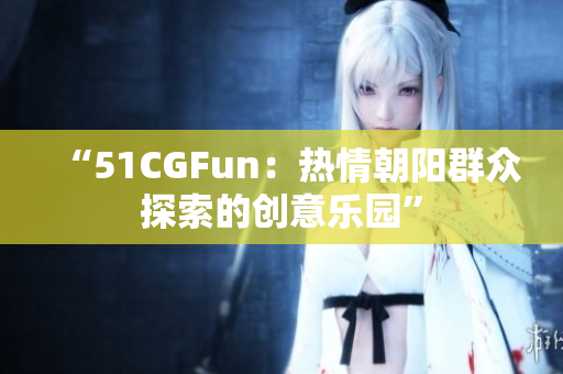 “51CGFun：热情朝阳群众探索的创意乐园”