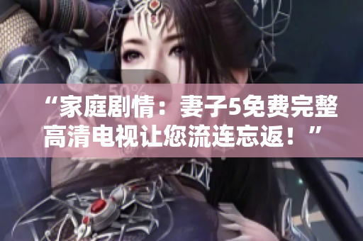 “家庭剧情：妻子5免费完整高清电视让您流连忘返！”