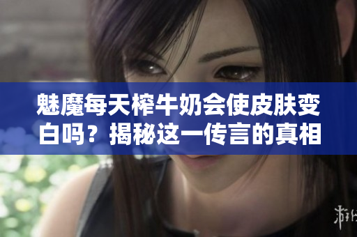 魅魔每天榨牛奶会使皮肤变白吗？揭秘这一传言的真相！