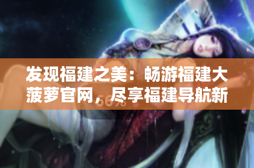 发现福建之美：畅游福建大菠萝官网，尽享福建导航新体验