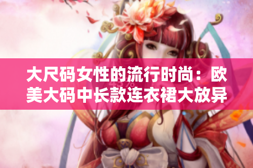 大尺码女性的流行时尚：欧美大码中长款连衣裙大放异彩