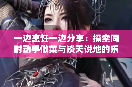 一边烹饪一边分享：探索同时动手做菜与谈天说地的乐趣