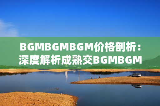 BGMBGMBGM价格剖析：深度解析成熟交BGMBGMBGM的市场行情