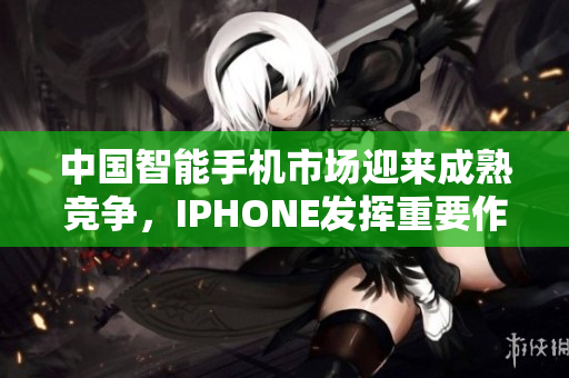 中国智能手机市场迎来成熟竞争，IPHONE发挥重要作用