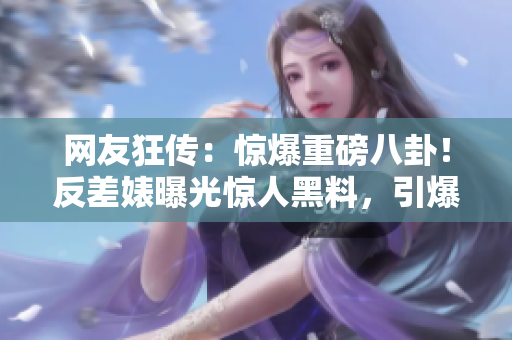 网友狂传：惊爆重磅八卦！反差婊曝光惊人黑料，引爆热议风暴！