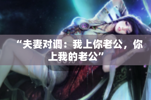 “夫妻对调：我上你老公，你上我的老公”