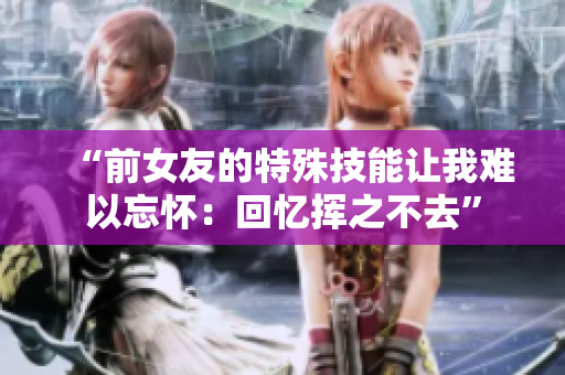 “前女友的特殊技能让我难以忘怀：回忆挥之不去”