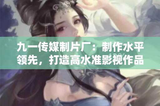 九一传媒制片厂：制作水平领先，打造高水准影视作品