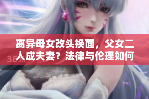 离异母女改头换面，父女二人成夫妻？法律与伦理如何评判？