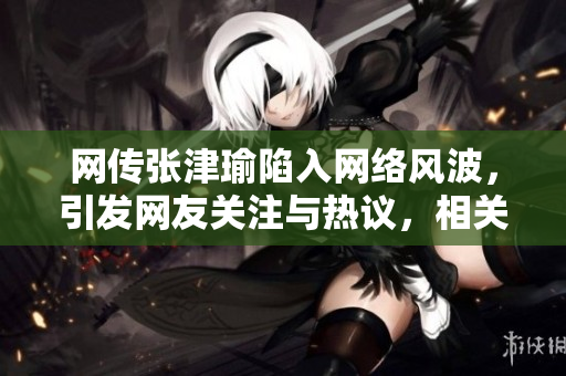 网传张津瑜陷入网络风波，引发网友关注与热议，相关事件详情曝光