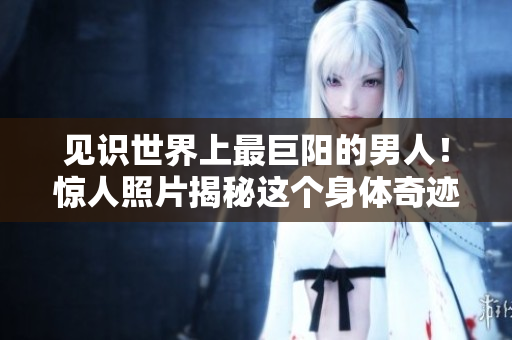 见识世界上最巨阳的男人！惊人照片揭秘这个身体奇迹