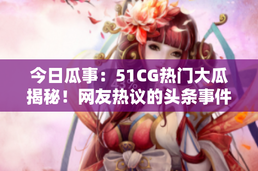 今日瓜事：51CG热门大瓜揭秘！网友热议的头条事件，令人瞠目结舌！