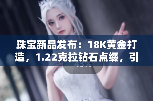 珠宝新品发布：18K黄金打造，1.22克拉钻石点缀，引领时尚潮流