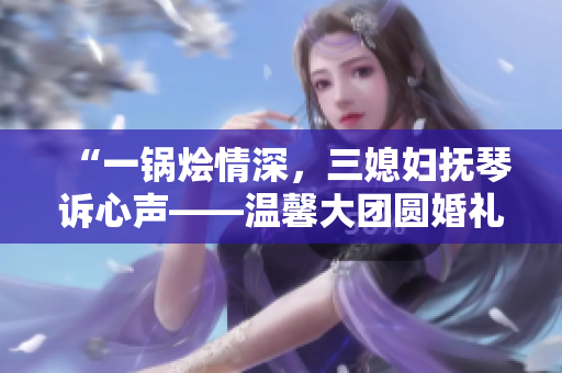 “一锅烩情深，三媳妇抚琴诉心声——温馨大团圆婚礼故事”