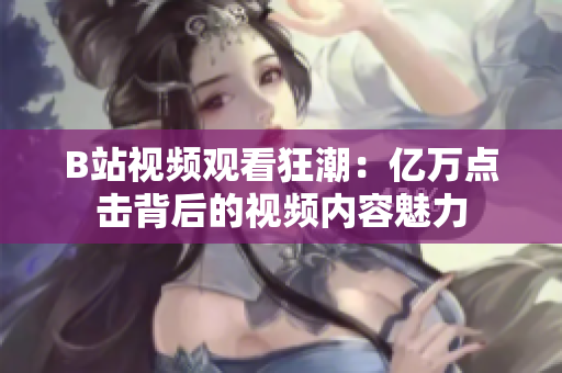 B站视频观看狂潮：亿万点击背后的视频内容魅力