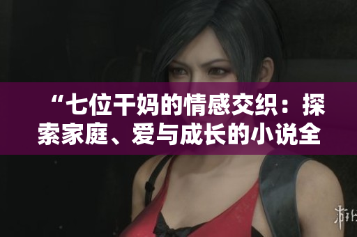“七位干妈的情感交织：探索家庭、爱与成长的小说全文阅读”