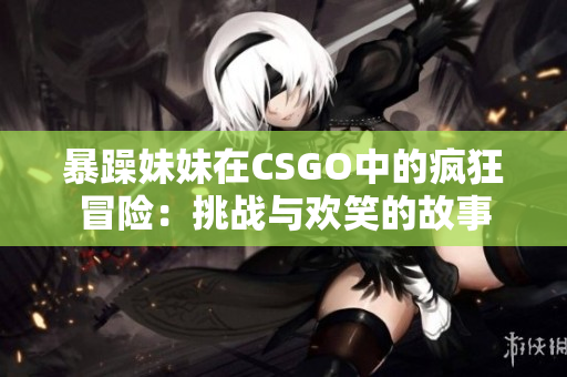 暴躁妹妹在CSGO中的疯狂冒险：挑战与欢笑的故事