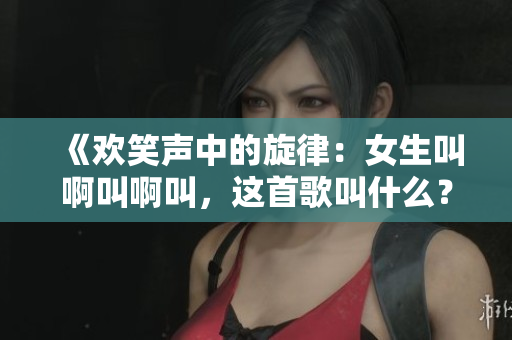 《欢笑声中的旋律：女生叫啊叫啊叫，这首歌叫什么？》