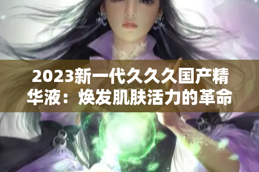 2023新一代久久久国产精华液：焕发肌肤活力的革命性配方
