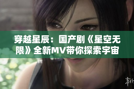 穿越星辰：国产剧《星空无限》全新MV带你探索宇宙奇迹