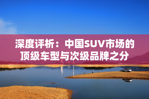 深度评析：中国SUV市场的顶级车型与次级品牌之分