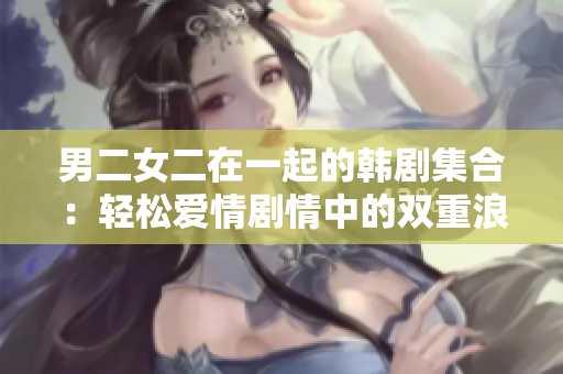 男二女二在一起的韩剧集合：轻松爱情剧情中的双重浪漫