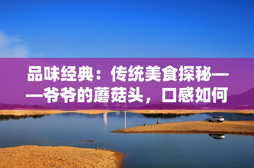 品味经典：传统美食探秘——爷爷的蘑菇头，口感如何？值得一尝吗？