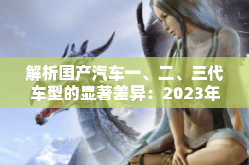 解析国产汽车一、二、三代车型的显著差异：2023年的新发现