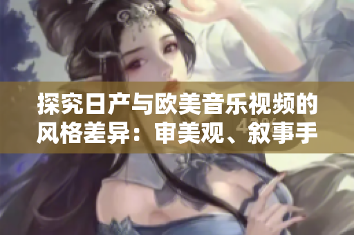 探究日产与欧美音乐视频的风格差异：审美观、叙事手法与视觉效果的异同