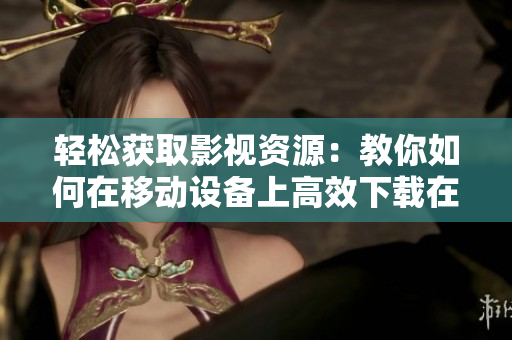 轻松获取影视资源：教你如何在移动设备上高效下载在线电影和电视剧
