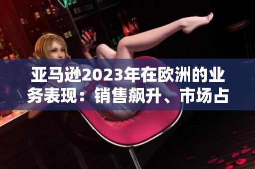 亚马逊2023年在欧洲的业务表现：销售飙升、市场占有率攀升