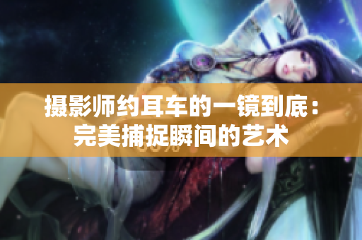 摄影师约耳车的一镜到底：完美捕捉瞬间的艺术