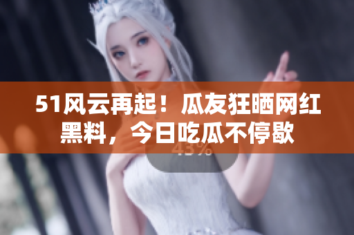 51风云再起！瓜友狂晒网红黑料，今日吃瓜不停歇