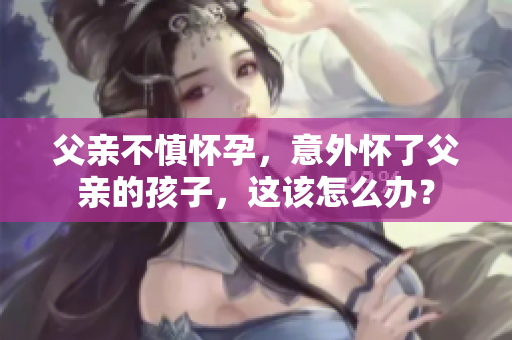 父亲不慎怀孕，意外怀了父亲的孩子，这该怎么办？