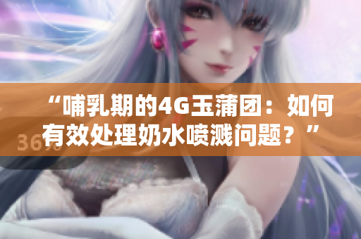 “哺乳期的4G玉蒲团：如何有效处理奶水喷溅问题？”