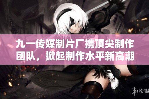 九一传媒制片厂携顶尖制作团队，掀起制作水平新高潮！