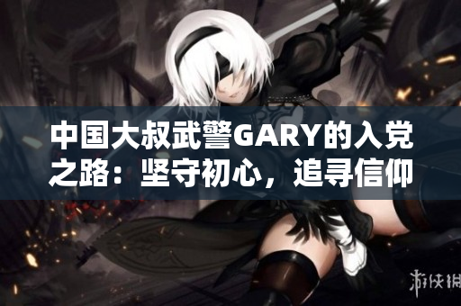 中国大叔武警GARY的入党之路：坚守初心，追寻信仰