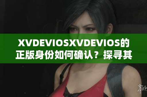 XVDEVIOSXVDEVIOS的正版身份如何确认？探寻其真实性与合法性