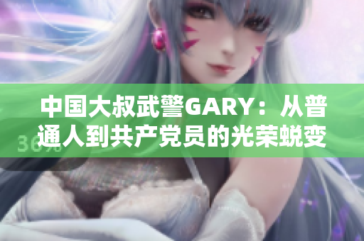 中国大叔武警GARY：从普通人到共产党员的光荣蜕变