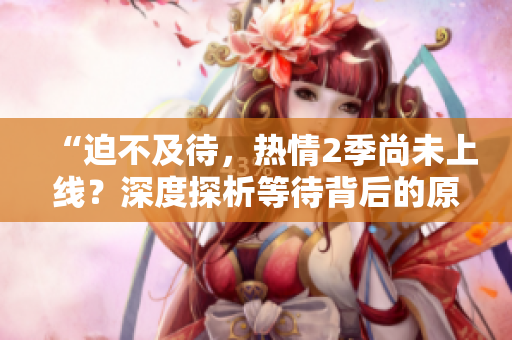 “迫不及待，热情2季尚未上线？深度探析等待背后的原因与期待！”