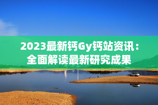 2023最新钙Gy钙站资讯：全面解读最新研究成果