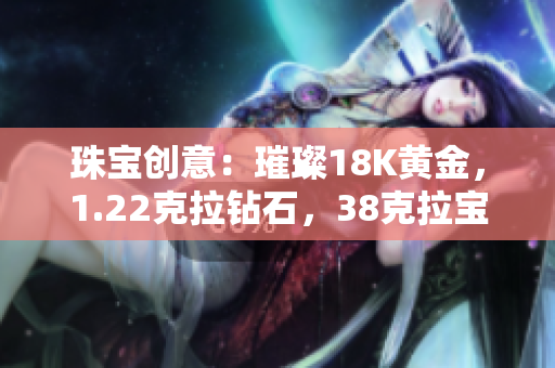 珠宝创意：璀璨18K黄金，1.22克拉钻石，38克拉宝石，独特魅力尽显