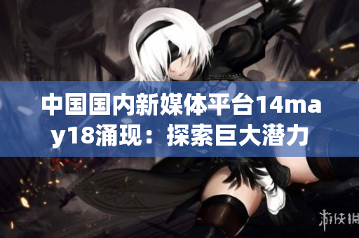 中国国内新媒体平台14may18涌现：探索巨大潜力