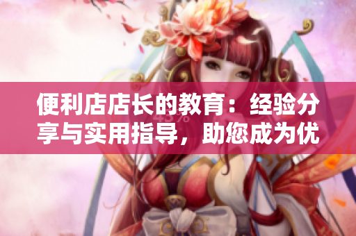 便利店店长的教育：经验分享与实用指导，助您成为优秀管理者